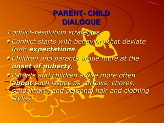 PARENT-PARENT- CHILDCHILD
DIALOGUEDIALOGUE
Conflict-resolution strategiesConflict-resolution strategies
Conflict starts with behaviors that deviateConflict starts with behaviors that deviate
fromfrom expectationsexpectations..
Children and parents argue more at theChildren and parents argue more at the
onset of pubertyonset of puberty,,
Parents and children argue more oftenParents and children argue more often
aboutabout such issues as curfews, chores,such issues as curfews, chores,
schoolwork, and personal hair and clothingschoolwork, and personal hair and clothing
stylesstyles
 