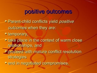 positive outcomespositive outcomes
Parent-child conflicts yieldParent-child conflicts yield positivepositive
outcomesoutcomes when they are:when they are:
temporary,temporary,
take place in the context of warm closetake place in the context of warm close
relationships, andrelationships, and
proceed with mature conflict resolutionproceed with mature conflict resolution
strategiesstrategies
end in negotiated compromises.end in negotiated compromises.
 