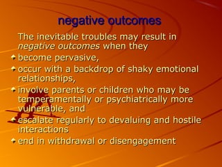 negative outcomesnegative outcomes
The inevitable troubles may result inThe inevitable troubles may result in
negative outcomesnegative outcomes when theywhen they
become pervasive,become pervasive,
occur with a backdrop of shaky emotionaloccur with a backdrop of shaky emotional
relationships,relationships,
involve parents or children who may beinvolve parents or children who may be
temperamentally or psychiatrically moretemperamentally or psychiatrically more
vulnerable, andvulnerable, and
escalate regularly to devaluing and hostileescalate regularly to devaluing and hostile
interactionsinteractions
end in withdrawal or disengagementend in withdrawal or disengagement
 