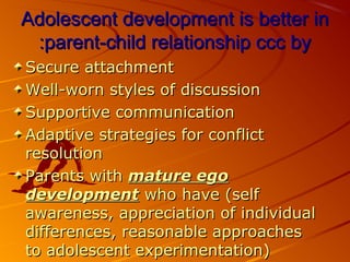 Adolescent development is better inAdolescent development is better in
parent-child relationship ccc byparent-child relationship ccc by::
Secure attachmentSecure attachment
Well-worn styles of discussionWell-worn styles of discussion
Supportive communicationSupportive communication
Adaptive strategies for conflictAdaptive strategies for conflict
resolutionresolution
Parents withParents with mature egomature ego
developmentdevelopment who have (selfwho have (self
awareness, appreciation of individualawareness, appreciation of individual
differences, reasonable approachesdifferences, reasonable approaches
to adolescent experimentation)to adolescent experimentation)
 