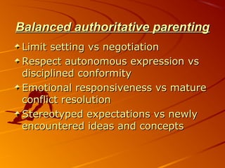 Balanced authoritative parentingBalanced authoritative parenting
Limit setting vs negotiationLimit setting vs negotiation
Respect autonomous expression vsRespect autonomous expression vs
disciplined conformitydisciplined conformity
Emotional responsiveness vs matureEmotional responsiveness vs mature
conflict resolutionconflict resolution
Stereotyped expectations vs newlyStereotyped expectations vs newly
encountered ideas and conceptsencountered ideas and concepts
 