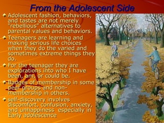 From the Adolescent SideFrom the Adolescent Side
Adolescent fashion, behaviors,Adolescent fashion, behaviors,
and tastes are not merelyand tastes are not merely
"rebellious" alternatives to"rebellious" alternatives to
parental values and behaviors.parental values and behaviors.
Teenagers are learning andTeenagers are learning and
making serious life choicesmaking serious life choices
when they do the varied andwhen they do the varied and
sometimes extreme things theysometimes extreme things they
do.do.
For the teenager they areFor the teenager they are
explorations into who I haveexplorations into who I have
been, am, or could be.been, am, or could be.
Badges of membership in someBadges of membership in some
peer groups and non-peer groups and non-
membership in others.membership in others.
ٍٍself-discovery involvesself-discovery involves
discomfort, confusion, anxiety,discomfort, confusion, anxiety,
and unhappiness especially inand unhappiness especially in
Early adolescenceEarly adolescence
 