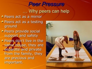 Peer PressurePeer Pressure
Why peers can helpWhy peers can help……
Peers act as a mirrorPeers act as a mirror
Peers act as a testingPeers act as a testing
groundground
Peers provide socialPeers provide social
support and safetysupport and safety
Peers donPeers don’’t live in thet live in the
same house, they aresame house, they are
separate and privateseparate and private
from the family, theyfrom the family, they
are precious andare precious and
important.important.
 
