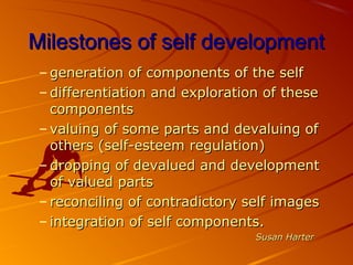 Milestones of self developmentMilestones of self development
– generation of components of the selfgeneration of components of the self
– differentiation and exploration of thesedifferentiation and exploration of these
componentscomponents
– valuing of some parts and devaluing ofvaluing of some parts and devaluing of
others (self-esteem regulation)others (self-esteem regulation)
– dropping of devalued and developmentdropping of devalued and development
of valued partsof valued parts
– reconciling of contradictory self imagesreconciling of contradictory self images
– integration of self components.integration of self components.
Susan HarterSusan Harter
 