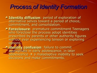 Process of Identity FormationProcess of Identity Formation
Identity diffusionIdentity diffusion: period of exploration of: period of exploration of
alternative selves toward a period of choice,alternative selves toward a period of choice,
commitment, and consolidation.commitment, and consolidation.
ForeclosureForeclosure: premature commitment Teenagers: premature commitment Teenagers
who foreclose the process adopt identitieswho foreclose the process adopt identities
prescribed by parents or other authority figuresprescribed by parents or other authority figures
without ever experiencing tension or exploringwithout ever experiencing tension or exploring
options.options.
identity confusionidentity confusion: failure to commit: failure to commit
appropriate in early adolescence, in laterappropriate in early adolescence, in later
adolescenceadolescence  a maladaptive inability to seeka maladaptive inability to seek
decisions and make commitments.decisions and make commitments.
 