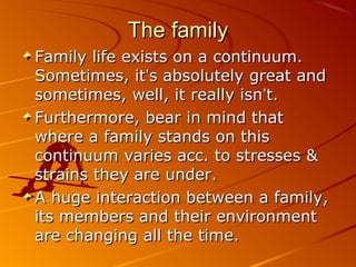 The familyThe family
Family life exists on a continuum.Family life exists on a continuum.
Sometimes, itSometimes, it’’s absolutely great ands absolutely great and
sometimes, well, it really isnsometimes, well, it really isn’’t.t.
Furthermore, bear in mind thatFurthermore, bear in mind that
where a family stands on thiswhere a family stands on this
continuum varies acc. to stresses &continuum varies acc. to stresses &
strains they are under.strains they are under.
A huge interaction between a family,A huge interaction between a family,
its members and their environmentits members and their environment
are changing all the time.are changing all the time.
 