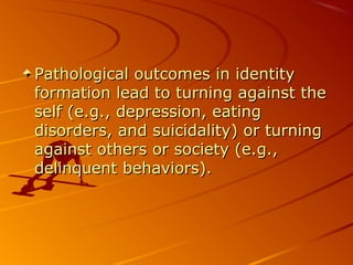 Pathological outcomes in identityPathological outcomes in identity
formation lead to turning against theformation lead to turning against the
self (e.g., depression, eatingself (e.g., depression, eating
disorders, and suicidality) or turningdisorders, and suicidality) or turning
against others or society (e.g.,against others or society (e.g.,
delinquent behaviors).delinquent behaviors).
 