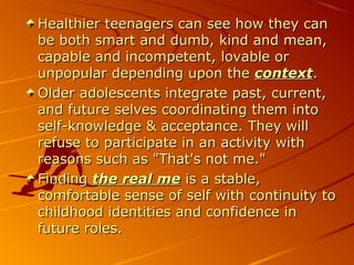 Healthier teenagers can see how they canHealthier teenagers can see how they can
be both smart and dumb, kind and mean,be both smart and dumb, kind and mean,
capable and incompetent, lovable orcapable and incompetent, lovable or
unpopular depending upon theunpopular depending upon the contextcontext..
Older adolescents integrate past, current,Older adolescents integrate past, current,
and future selves coordinating them intoand future selves coordinating them into
self-knowledge & acceptance. They willself-knowledge & acceptance. They will
refuse to participate in an activity withrefuse to participate in an activity with
reasons such as "That's not me."reasons such as "That's not me."
FindingFinding the real methe real me is a stable,is a stable,
comfortable sense of self with continuity tocomfortable sense of self with continuity to
childhood identities and confidence inchildhood identities and confidence in
future roles.future roles.
 