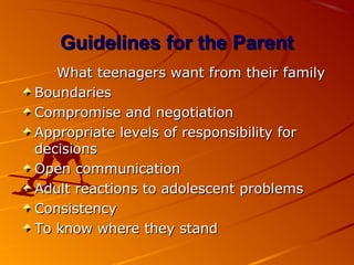 Guidelines for the ParentGuidelines for the Parent
What teenagers want from their familyWhat teenagers want from their family
BoundariesBoundaries
Compromise and negotiationCompromise and negotiation
Appropriate levels of responsibility forAppropriate levels of responsibility for
decisionsdecisions
Open communicationOpen communication
Adult reactions to adolescent problemsAdult reactions to adolescent problems
ConsistencyConsistency
To know where they standTo know where they stand
 