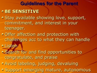 Guidelines for the ParentGuidelines for the Parent
BE SENSITIVEBE SENSITIVE
Stay available showing love, support,Stay available showing love, support,
commitment, and interest in yourcommitment, and interest in your
teenager.teenager.
Offer affection and protection withOffer affection and protection with
challenges acc to what they can handlechallenges acc to what they can handle
ListenListen
Search for and find opportunities toSearch for and find opportunities to
congratulate, and praisecongratulate, and praise
Avoid labeling, judging, devaluingAvoid labeling, judging, devaluing
Support emerging mature, autonomousSupport emerging mature, autonomous
 