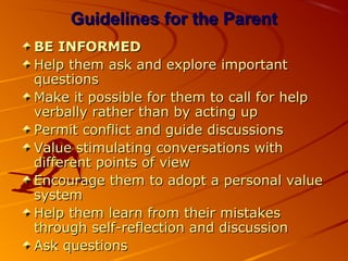Guidelines for the ParentGuidelines for the Parent
BE INFORMEDBE INFORMED
Help them ask and explore importantHelp them ask and explore important
questionsquestions
Make it possible for them to call for helpMake it possible for them to call for help
verbally rather than by acting upverbally rather than by acting up
Permit conflict and guide discussionsPermit conflict and guide discussions
Value stimulating conversations withValue stimulating conversations with
different points of viewdifferent points of view
Encourage them to adopt a personal valueEncourage them to adopt a personal value
systemsystem
Help them learn from their mistakesHelp them learn from their mistakes
through self-reflection and discussionthrough self-reflection and discussion
Ask questionsAsk questions
 