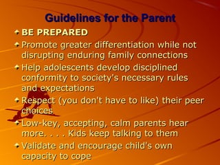 Guidelines for the ParentGuidelines for the Parent
BE PREPAREDBE PREPARED
Promote greater differentiation while notPromote greater differentiation while not
disrupting enduring family connectionsdisrupting enduring family connections
Help adolescents develop disciplinedHelp adolescents develop disciplined
conformity to society's necessary rulesconformity to society's necessary rules
and expectationsand expectations
Respect (you don't have to like) their peerRespect (you don't have to like) their peer
choiceschoices
Low-key, accepting, calm parents hearLow-key, accepting, calm parents hear
more. . . . Kids keep talking to themmore. . . . Kids keep talking to them
Validate and encourage child's ownValidate and encourage child's own
capacity to copecapacity to cope
 