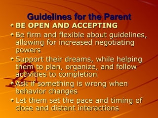 Guidelines for the ParentGuidelines for the Parent
BE OPEN AND ACCEPTINGBE OPEN AND ACCEPTING
Be firm and flexible about guidelines,Be firm and flexible about guidelines,
allowing for increased negotiatingallowing for increased negotiating
powerspowers
Support their dreams, while helpingSupport their dreams, while helping
them to plan, organize, and followthem to plan, organize, and follow
activities to completionactivities to completion
Ask if something is wrong whenAsk if something is wrong when
behavior changesbehavior changes
Let them set the pace and timing ofLet them set the pace and timing of
close and distant interactionsclose and distant interactions
 