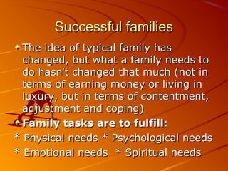 Successful familiesSuccessful families
The idea of typical family hasThe idea of typical family has
changed, but what a family needs tochanged, but what a family needs to
do hasndo hasn’’t changed that much (not int changed that much (not in
terms of earning money or living interms of earning money or living in
luxury, but in terms of contentment,luxury, but in terms of contentment,
adjustment and coping)adjustment and coping)
Family tasks are to fulfill:Family tasks are to fulfill:
* Physical needs * Psychological needs* Physical needs * Psychological needs
* Emotional needs * Spiritual needs* Emotional needs * Spiritual needs
 