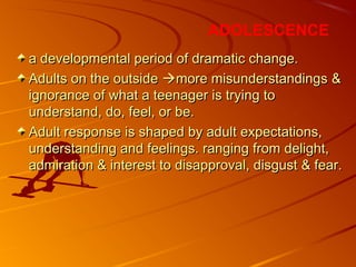 a developmental period of dramatic change.a developmental period of dramatic change.
Adults on the outsideAdults on the outside more misunderstandingsmore misunderstandings &&
ignorance of what a teenager is trying toignorance of what a teenager is trying to
understand, do, feel, or be.understand, do, feel, or be.
Adult response is shaped by adult expectations,Adult response is shaped by adult expectations,
understanding and feelings. ranging from delight,understanding and feelings. ranging from delight,
admiration & interest to disapproval, disgust & fear.admiration & interest to disapproval, disgust & fear.
ADOLESCENCE
 