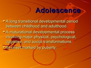 AdolescenceAdolescence
A long transitional developmental periodA long transitional developmental period
between childhood and adulthood.between childhood and adulthood.
A maturational developmental processA maturational developmental process
involving major physical, psychological,involving major physical, psychological,
cognitive, and social transformations.cognitive, and social transformations.
Its onset marked by puberty.Its onset marked by puberty.
 