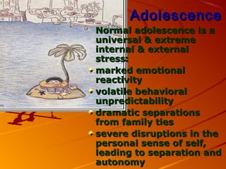 AdolescenceAdolescence
Normal adolescence is aNormal adolescence is a
universal & extremeuniversal & extreme
internal & externalinternal & external
stress:stress:
marked emotionalmarked emotional
reactivityreactivity
volatile behavioralvolatile behavioral
unpredictabilityunpredictability
dramatic separationsdramatic separations
from family tiesfrom family ties
severe disruptions in thesevere disruptions in the
personal sense of self,personal sense of self,
leading to separation andleading to separation and
autonomyautonomy
 