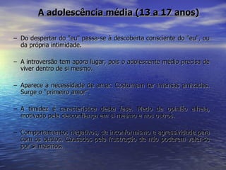 Do despertar do "eu" passa-se à descoberta consciente do "eu", ou da própria intimidade.  A introversão tem agora lugar, pois o adolescente médio precisa de viver dentro de si mesmo. Aparece a necessidade de amar. Costumam ter imensas amizades. Surge o "primeiro amor". A timidez é característica desta fase. Medo da opinião alheia, motivado pela desconfiança em si mesmo e nos outros. Comportamentos negativos, de inconformismo e agressividade para com os outros. Causados pela frustração de não poderem valer-se por si mesmos. A adolescência média (13 a 17 anos) 