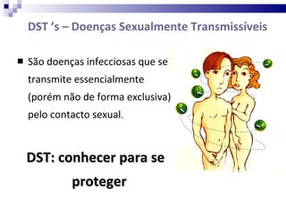 DST ’s – Doenças Sexualmente Transmissíveis  São doenças infecciosas que se transmite essencialmente (porém não de forma exclusiva) pelo contacto sexual .  DST: conhecer para se proteger  