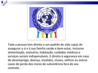 Toda a pessoa tem direito a um padrão de vida capaz de assegurar a si e à sua família saúde e bem-estar, inclusive alimentação, vestuário, habitação, cuidados médicos e serviços sociais indispensáveis. E direito à segurança em caso de desemprego, doença, invalidez, viuvez, velhice ou outros casos de perda dos meios de subsistência fora do seu controle. 