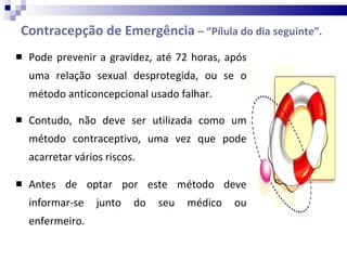 Contracepção de Emergência  – “Pílula do dia seguinte”. Pode prevenir a gravidez, até 72 horas, após uma relação sexual desprotegida, ou se o método anticoncepcional usado falhar. Contudo, não deve ser utilizada como um método contraceptivo, uma vez que pode acarretar vários riscos. Antes de optar por este método deve informar-se junto do seu médico ou enfermeiro.  