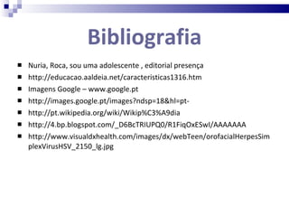 Bibliografia Nuria, Roca, sou uma adolescente , editorial presença http://educacao.aaldeia.net/caracteristicas1316.htm Imagens Google – www.google.pt http://images.google.pt/images?ndsp=18&hl=pt- http://pt.wikipedia.org/wiki/Wikip%C3%A9dia http://4.bp.blogspot.com/_D6BcTRIUPQ0/R1FiqOxESwI/AAAAAAA http://www.visualdxhealth.com/images/dx/webTeen/orofacialHerpesSimplexVirusHSV_2150_lg.jpg 