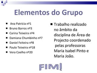 Elementos do Grupo Ana Patrícia nº1 Bruno Barros nº3 Carina Teixeira nº4 Damiana Chumbinho nº7 Daniel Feiteira nº8 Paulo Teixeira nº18 Vera Coelho nº20 Trabalho realizado no âmbito da disciplina de Área de Projecto coordenado  pelas professoras Maria Isabel Pinto e Maria João. 