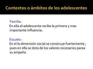 Contextos o ámbitos de los adolescentesFamilia:    En ella el adolescente recibe la primera y mas importante influencia.   Escuela :    En el la dimensión social se construye fuertemente ; pues en ella se dota de los valores necesarios parea su empeño