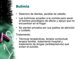 Bulimia Deterioro de dientes, perdida de cabello. Las bulímicas acceden a la comida para sacar el hambre psicológico de afecto y apoyo que no encuentran en el hogar. Se sienten privados por sus padres de atención y cuidado. Tratamiento: Técnicas terapéuticas, terapia conductual, terapia familiar, tratamiento hospital y tratamiento de drogas (antidepresivos) que evitan el suicidio. 