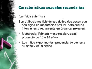Características sexuales secundarias (cambios externos)  Son atribuciones fisiológicas de los dos sexos que son signo de maduración sexual, pero que no intervienen directamente en órganos sexuales. Menarquia: Primera menstruación, edad promedio de 10 a 16 años. Los niños experimentan presencia de semen en su orina y en la noche 