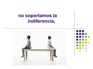 no soportamos la  indiferencia, 