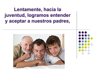 Lentamente, hacia la juventud, logramos entender y aceptar a nuestros padres, 