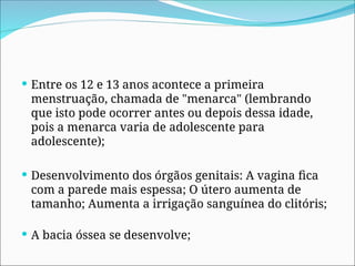  Entre os 12 e 13 anos acontece a primeira
menstruação, chamada de "menarca" (lembrando
que isto pode ocorrer antes ou depois dessa idade,
pois a menarca varia de adolescente para
adolescente);
 Desenvolvimento dos órgãos genitais: A vagina fica
com a parede mais espessa; O útero aumenta de
tamanho; Aumenta a irrigação sanguínea do clitóris;
 A bacia óssea se desenvolve;
 