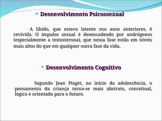  Desenvolvimento Psicossexual
Desenvolvimento Psicossexual
A libido, que estava latente nos anos anteriores, é
A libido, que estava latente nos anos anteriores, é
revivida. O impulso sexual é desencadeado por andrógenos
revivida. O impulso sexual é desencadeado por andrógenos
(especialmente a testosterona), que nessa fase estão em níveis
(especialmente a testosterona), que nessa fase estão em níveis
mais altos do que em qualquer outra fase da vida
mais altos do que em qualquer outra fase da vida.
.
 Desenvolvimento Cognitivo
Desenvolvimento Cognitivo
Segundo Jean Piaget, no início da adolescência, o
Segundo Jean Piaget, no início da adolescência, o
pensamento da criança torna-se mais abstrato, conceitual,
pensamento da criança torna-se mais abstrato, conceitual,
lógico e orientado para o futuro.
lógico e orientado para o futuro.
 