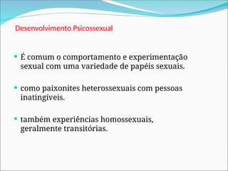 Desenvolvimento Psicossexual
 É comum o comportamento e experimentação
sexual com uma variedade de papéis sexuais.
 como paixonites heterossexuais com pessoas
inatingíveis.
 também experiências homossexuais,
geralmente transitórias.
 