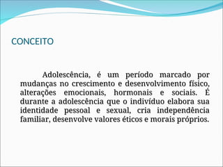 CONCEITO
Adolescência, é um período marcado por
Adolescência, é um período marcado por
mudanças no crescimento e desenvolvimento físico,
mudanças no crescimento e desenvolvimento físico,
alterações emocionais, hormonais e sociais. É
alterações emocionais, hormonais e sociais. É
durante a adolescência que o indivíduo elabora sua
durante a adolescência que o indivíduo elabora sua
identidade pessoal e sexual, cria independência
identidade pessoal e sexual, cria independência
familiar, desenvolve valores éticos e morais próprios.
familiar, desenvolve valores éticos e morais próprios.
 