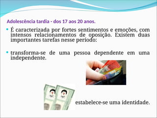 Adolescência tardia - dos 17 aos 20 anos.
 É caracterizada por fortes sentimentos e emoções, com
intensos relacionamentos de oposição. Existem duas
importantes tarefas nesse período:
 transforma-se de uma pessoa dependente em uma
independente.
estabelece-se uma identidade.
 