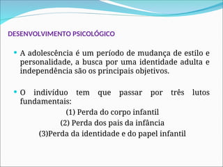 DESENVOLVIMENTO PSICOLÓGICO
 A adolescência é um período de mudança de estilo e
personalidade, a busca por uma identidade adulta e
independência são os principais objetivos.
 O indivíduo tem que passar por três lutos
fundamentais:
(1) Perda do corpo infantil
(2) Perda dos pais da infância
(3)Perda da identidade e do papel infantil
 