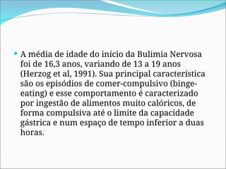  A média de idade do início da Bulimia Nervosa
foi de 16,3 anos, variando de 13 a 19 anos
(Herzog et al, 1991). Sua principal característica
são os episódios de comer-compulsivo (binge-
eating) e esse comportamento é caracterizado
por ingestão de alimentos muito calóricos, de
forma compulsiva até o limite da capacidade
gástrica e num espaço de tempo inferior a duas
horas.
 