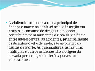  A violência tornou-se a causa principal de
doença e morte na adolescência. a inserção em
grupos, o consumo de drogas e a pobreza,
contribuem para aumentar o risco de violência
entre adolescentes. Os acidentes, principalmente
os de automóvel e de moto, são as principais
causas de morte. As queimaduras, as fraturas
múltiplas e outros acidentes são a origem da
elevada percentagem de lesões graves nos
adolescentes.
 