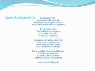 Poesia da Adolescência Idade primaveril,
as emoções afloram a mil.
O coração está sempre em festa,
mas o adolescente, às vezes, contesta.
É espinha no rosto.
É atração pelo sexo oposto.
É a voz se alterando.
É a paixão iniciando.
Ganha mais atenção a aparência.
Viver tem mais urgência.
Não é adulto, não é criança,
mas é evidente a mudança.
É a necessidade de responsabilidade.
É a busca da felicidade.
É a ciência da consciência.
É efervescência, é adolescência.
Josete Maria Vichineski
 