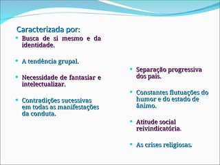 Caracterizada por:
Caracterizada por:
 Busca de si mesmo e da
Busca de si mesmo e da
identidade.
identidade.
 A tendência grupal.
A tendência grupal.
 Necessidade de fantasiar e
Necessidade de fantasiar e
intelectualizar.
intelectualizar.
 Contradições sucessivas
Contradições sucessivas
em todas as manifestações
em todas as manifestações
da conduta.
da conduta.
 Separação progressiva
Separação progressiva
dos pais.
dos pais.
 Constantes flutuações do
Constantes flutuações do
humor e do estado de
humor e do estado de
ânimo.
ânimo.
 Atitude social
Atitude social
reivindicatória
reivindicatória.
.
 As crises religiosas
As crises religiosas.
.
 