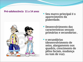 Pré-adolescência 11 a 14 anos
 Seu marco principal é o
Seu marco principal é o
aparecimento da
aparecimento da
puberdade.
puberdade.
 Desenvolvimento das
Desenvolvimento das
características sexuais
características sexuais
primárias e secundárias .
primárias e secundárias .
 e secundárias
e secundárias
(desenvolvimento de
(desenvolvimento de
seios, alargamento nos
seios, alargamento nos
quadris, crescimento de
quadris, crescimento de
pêlos faciais, mudança
pêlos faciais, mudança
no tom de voz).
no tom de voz).
 