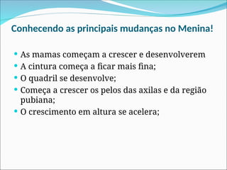 Conhecendo as principais mudanças no Menina!
 As mamas começam a crescer e desenvolverem
 A cintura começa a ficar mais fina;
 O quadril se desenvolve;
 Começa a crescer os pelos das axilas e da região
pubiana;
 O crescimento em altura se acelera;
 