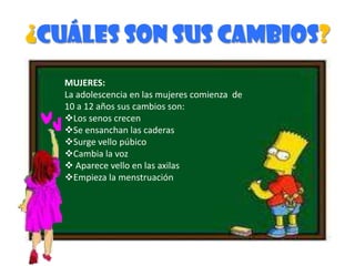 ¿Cuáles son sus cambios?MUJERES:La adolescencia en las mujeres comienza  de 10 a 12 años sus cambios son:Los senos crecen