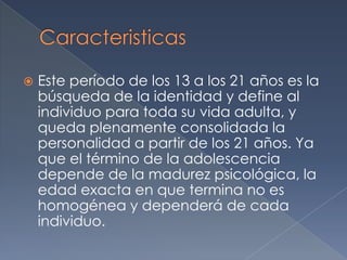 CaracteristicasEste período de los 13 a los 21 años es la búsqueda de la identidad y define al individuo para toda su vida adulta, y queda plenamente consolidada la personalidad a partir de los 21 años. Ya que el término de la adolescencia depende de la madurez psicológica, la edad exacta en que termina no es homogénea y dependerá de cada individuo.