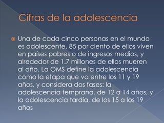 Cifras de la adolescenciaUna de cada cinco personas en el mundo es adolescente, 85 por ciento de ellos viven en países pobres o de ingresos medios, y alrededor de 1.7 millones de ellos mueren al año. La OMS define la adolescencia como la etapa que va entre los 11 y 19 años, y considera dos fases: la adolescencia temprana, de 12 a 14 años, y la adolescencia tardía, de los 15 a los 19 años