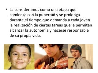 La consideramos como una etapa que comienza con la pubertad y se prolonga durante el tiempo que demanda a cada joven la realización de ciertas tareas que le permiten alcanzar la autonomía y hacerse responsable de su propia vida.