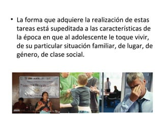 La forma que adquiere la realización de estas tareas está supeditada a las características de la época en que al adolescente le toque vivir, de su particular situación familiar, de lugar, de género, de clase social.