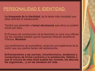 PERSONALIDAD E IDENTIDAD: La búsqueda de la identidad , es la tarea más compleja que debe abordar el adolescente. Tendrá que aprender a  tomar decisiones  que otros no podrán tomar por ellos.  El Proceso de construcción de la identidad se verá muy influido por los modelos adultos que le hayamos ofrecido durante la infancia.  Modelos Los sentimientos de autoestima, arrancan principalmente de la visión que sus padres tienen del adolescente. Enfrentamiento a las normas, inconformismo, tendencia a comportarse de forma contraria a la establecida. Debido a que el chico/a de esta edad analiza las normas, las discute, las argumenta... y no las obedece sin más. 